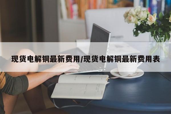 现货电解铜最新费用/现货电解铜最新费用表
