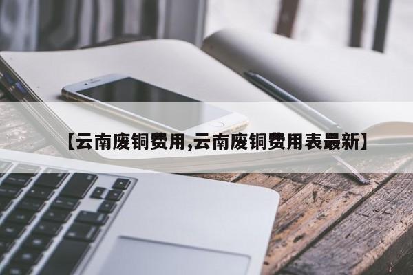 【云南废铜费用,云南废铜费用表最新】