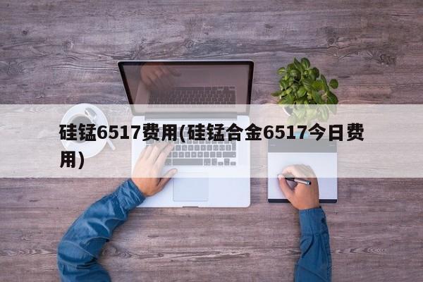 硅锰6517费用(硅锰合金6517今日费用)