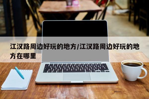 江汉路周边好玩的地方/江汉路周边好玩的地方在哪里