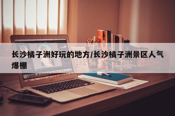 长沙橘子洲好玩的地方/长沙橘子洲景区人气爆棚