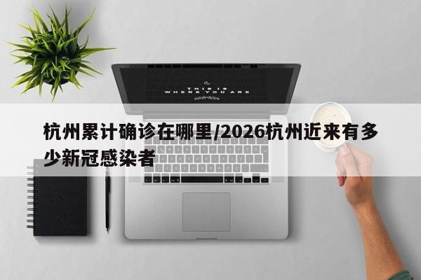 杭州累计确诊在哪里/2026杭州近来有多少新冠感染者