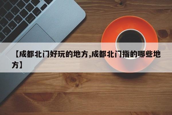 【成都北门好玩的地方,成都北门指的哪些地方】