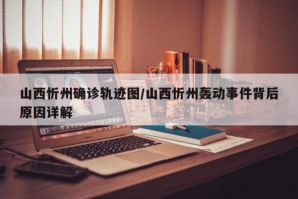 山西忻州确诊轨迹图/山西忻州轰动事件背后原因详解