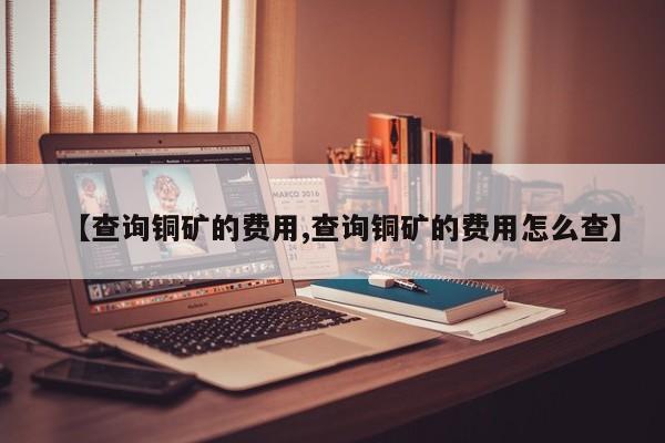 【查询铜矿的费用,查询铜矿的费用怎么查】