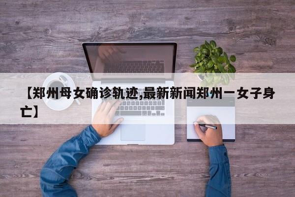 【郑州母女确诊轨迹,最新新闻郑州一女子身亡】